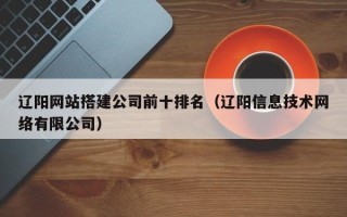 武夷山辽阳网站搭建公司前十排名（辽阳信息技术网络有限公司）