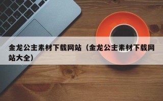武夷山金龙公主素材下载网站（金龙公主素材下载网站大全）