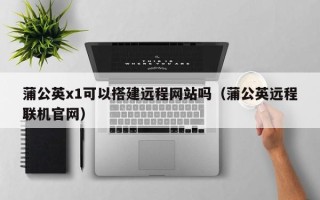 武夷山蒲公英x1可以搭建远程网站吗（蒲公英远程联机官网）